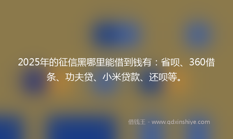 2025年的征信黑哪里能借到钱有：省呗、360借条、功夫贷、小米贷款、还呗等。