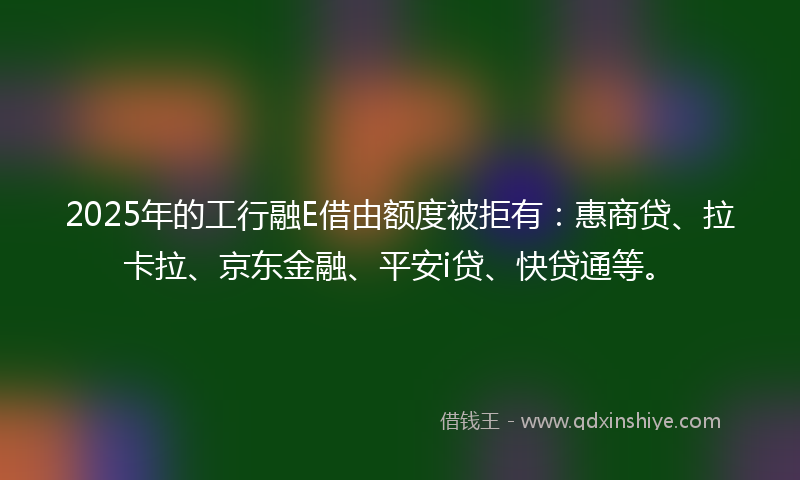 2025年的工行融E借由额度被拒有：惠商贷、拉卡拉、京东金融、平安i贷、快贷通等。