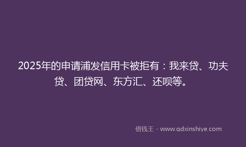 2025年的申请浦发信用卡被拒有：我来贷、功夫贷、团贷网、东方汇、还呗等。