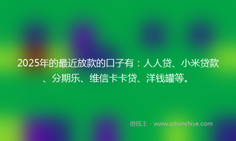 2025年的最近放款的口子有：人人贷、小米贷款、分期乐、维信卡卡贷、洋钱罐等。