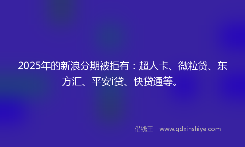 2025年的新浪分期被拒有：超人卡、微粒贷、东方汇、平安i贷、快贷通等。