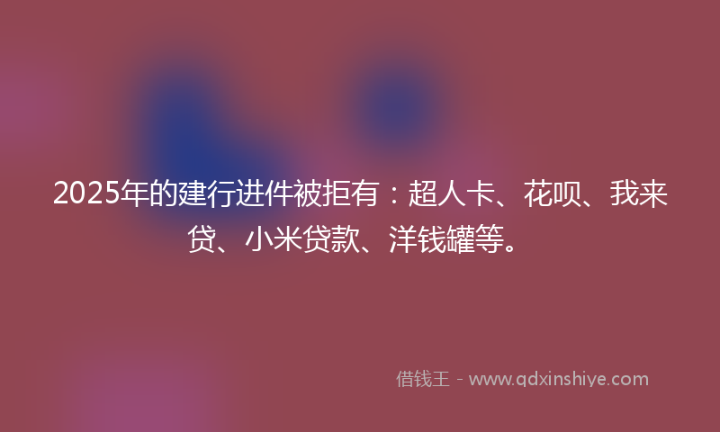 2025年的建行进件被拒有：超人卡、花呗、我来贷、小米贷款、洋钱罐等。