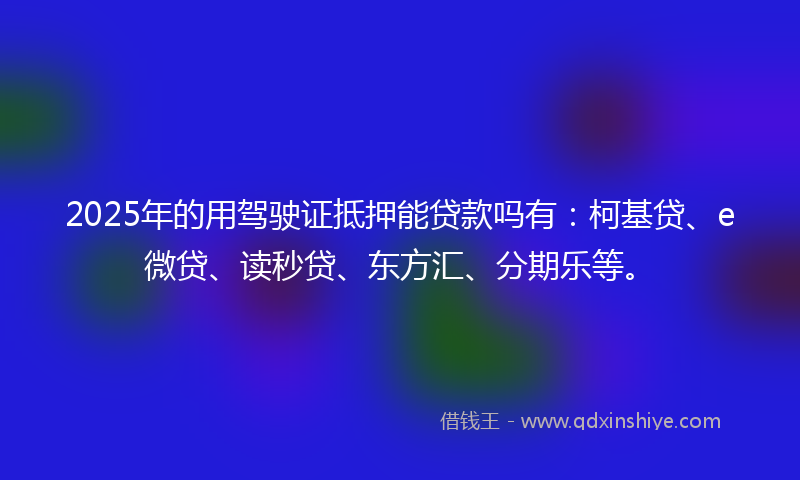 2025年的用驾驶证抵押能贷款吗有：柯基贷、e微贷、读秒贷、东方汇、分期乐等。