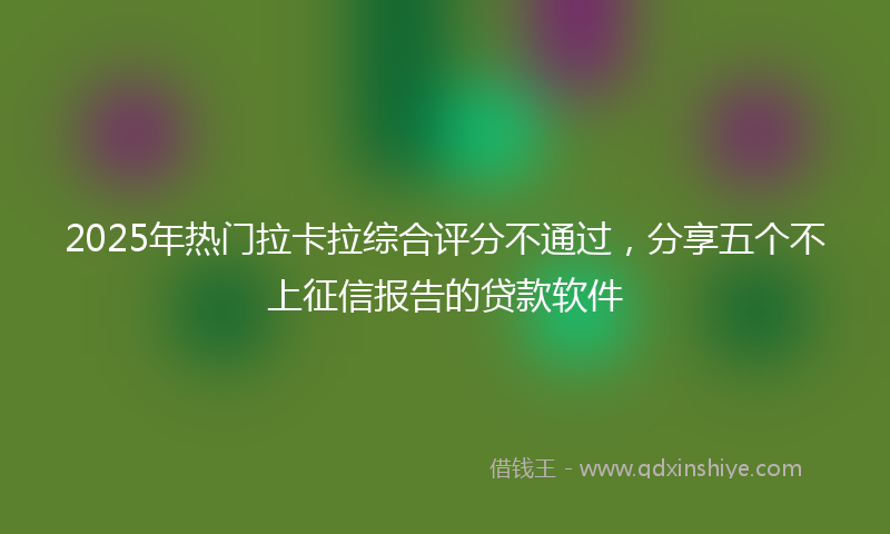 2025年热门拉卡拉综合评分不通过，分享五个不上征信报告的贷款软件