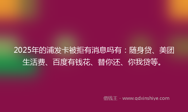 2025年的浦发卡被拒有消息吗有：随身贷、美团生活费、百度有钱花、替你还、你我贷等。