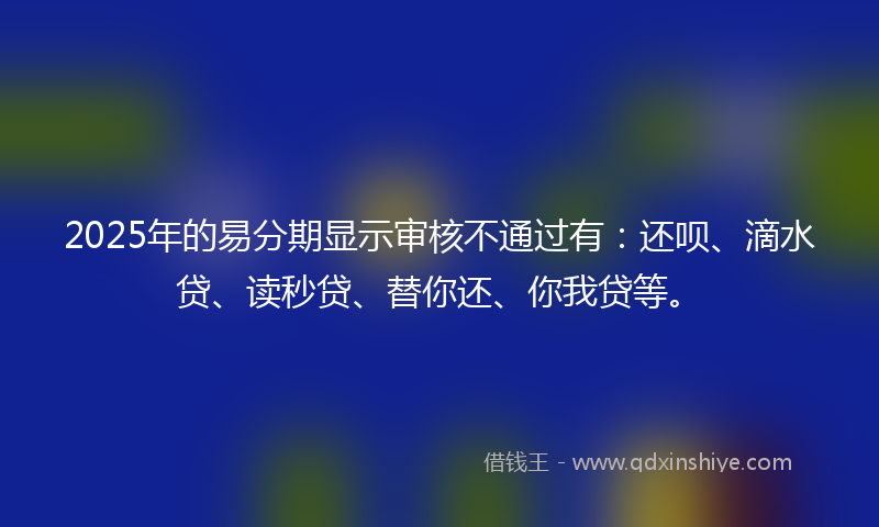 2025年的易分期显示审核不通过有：还呗、滴水贷、读秒贷、替你还、你我贷等。