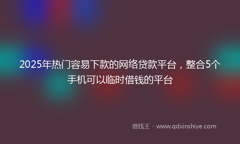 2025年热门容易下款的网络贷款平台，整合5个手机可以临时借钱的平台