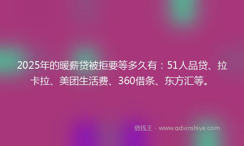 2025年的暖薪贷被拒要等多久有：51人品贷、拉卡拉、美团生活费、360借条、东方汇等。