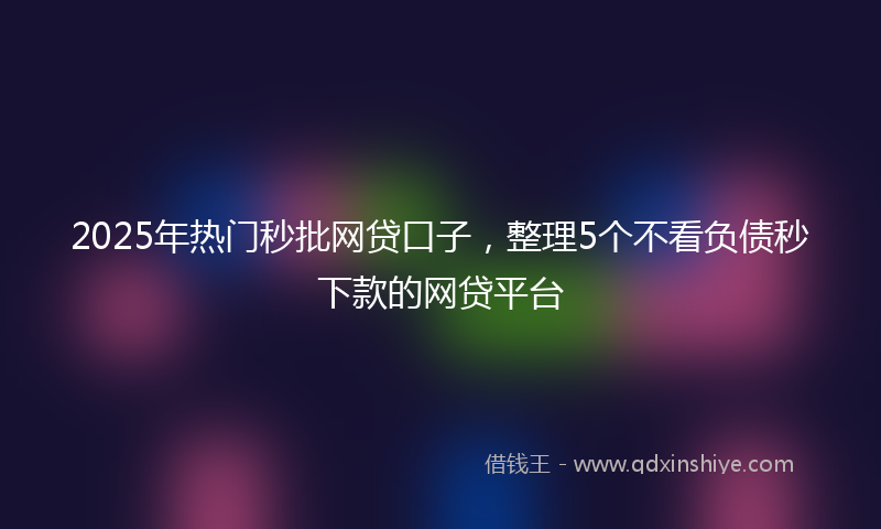 2025年热门秒批网贷口子，整理5个不看负债秒下款的网贷平台