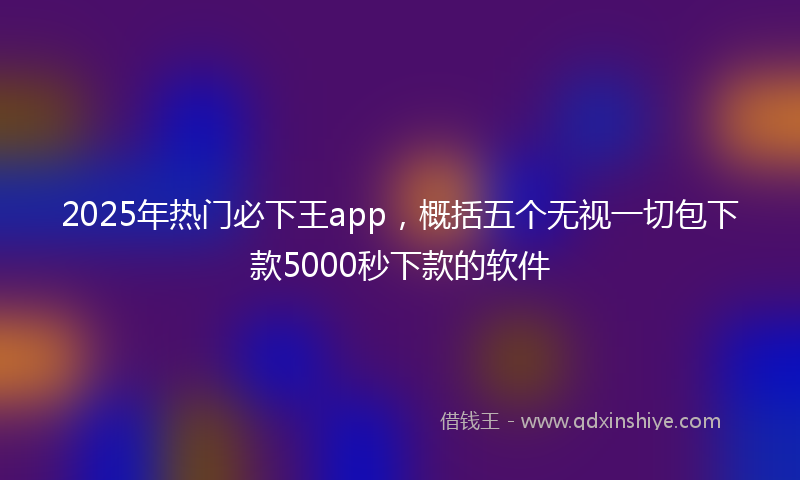 2025年热门必下王app，概括五个无视一切包下款5000秒下款的软件