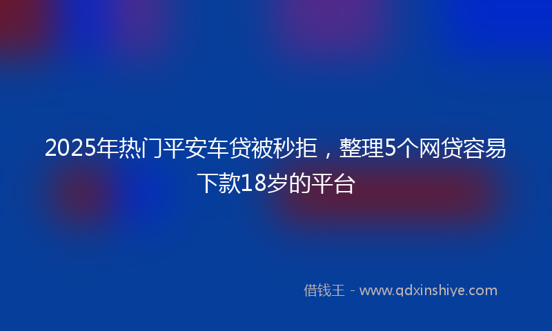 2025年热门平安车贷被秒拒，整理5个网贷容易下款18岁的平台