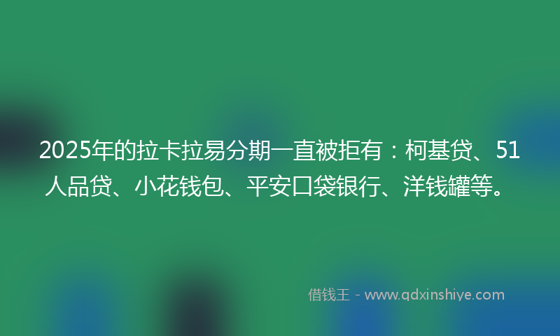 2025年的拉卡拉易分期一直被拒有：柯基贷、51人品贷、小花钱包、平安口袋银行、洋钱罐等。