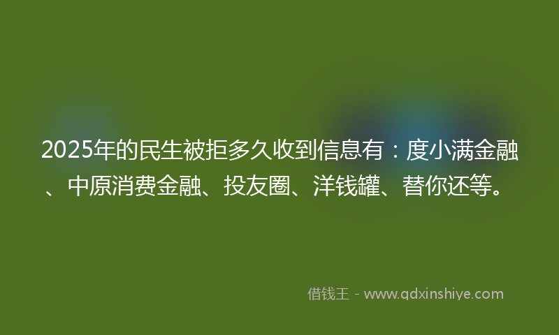 2025年的民生被拒多久收到信息有：度小满金融、中原消费金融、投友圈、洋钱罐、替你还等。
