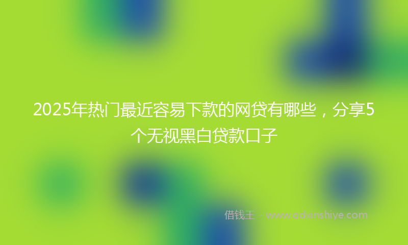 2025年热门最近容易下款的网贷有哪些，分享5个无视黑白贷款口子