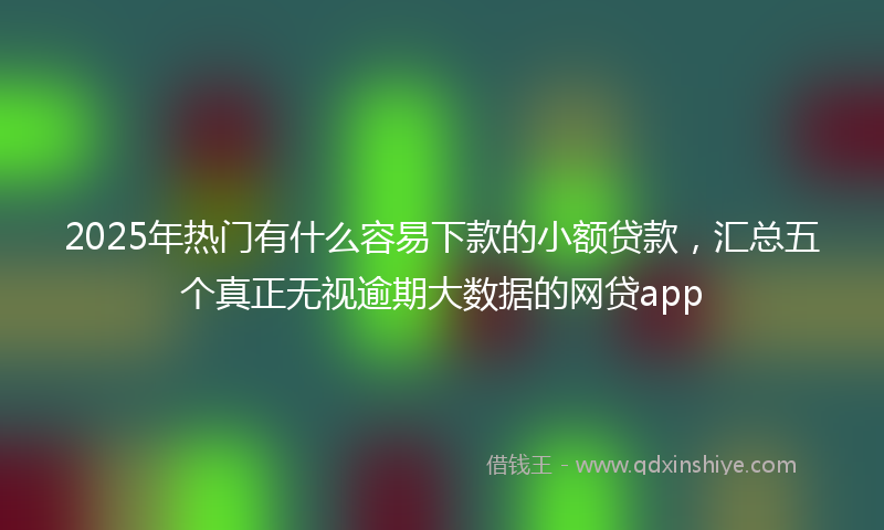 2025年热门有什么容易下款的小额贷款，汇总五个真正无视逾期大数据的网贷app