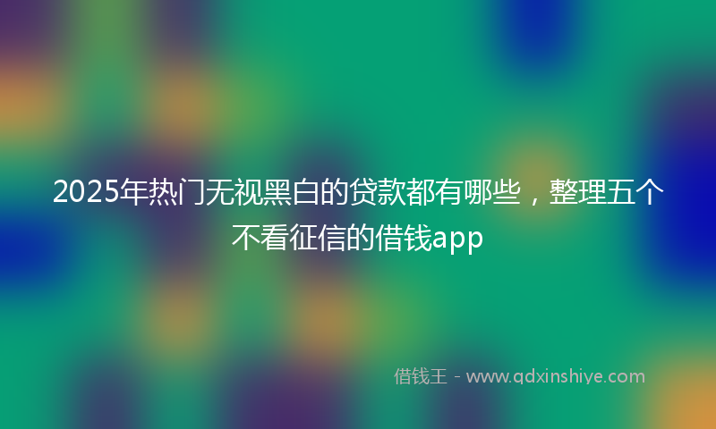 2025年热门无视黑白的贷款都有哪些，整理五个不看征信的借钱app