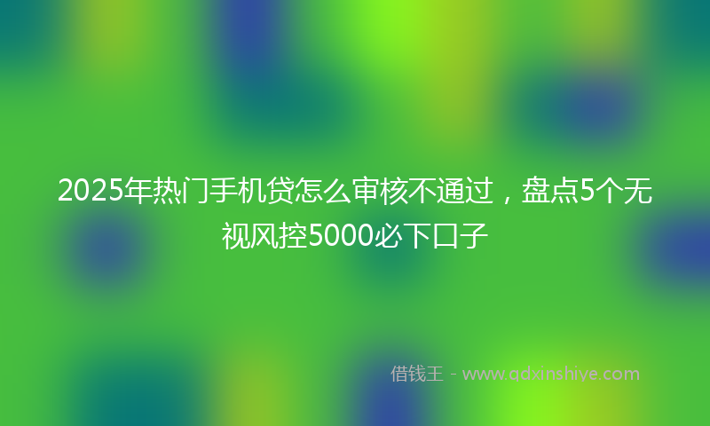 2025年热门手机贷怎么审核不通过，盘点5个无视风控5000必下口子