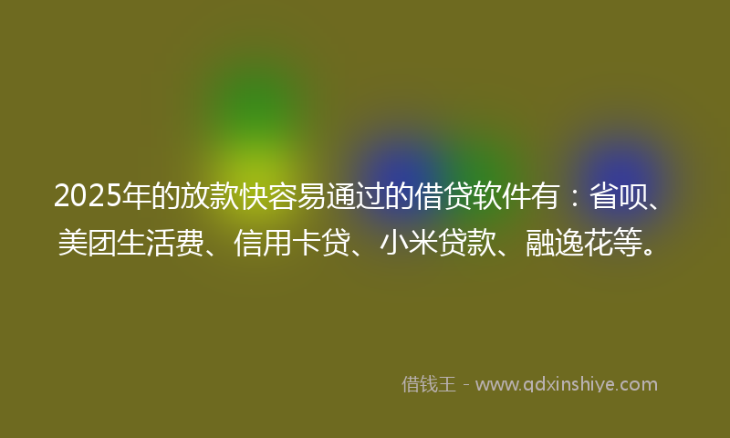 2025年的放款快容易通过的借贷软件有：省呗、美团生活费、信用卡贷、小米贷款、融逸花等。