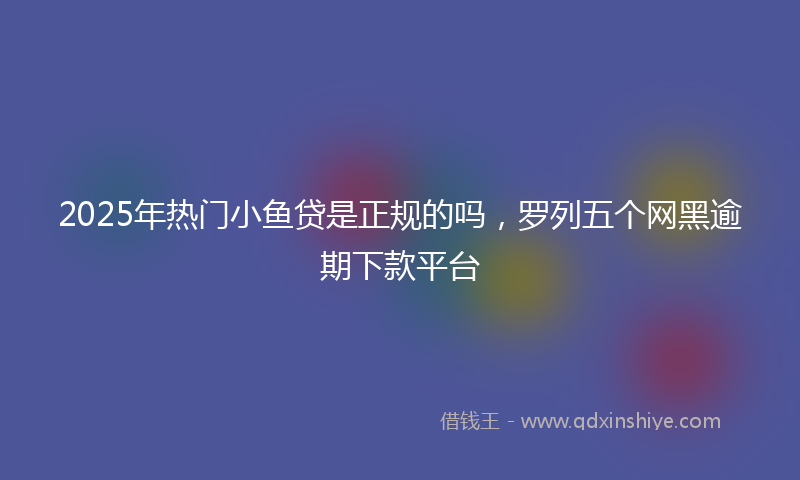 2025年热门小鱼贷是正规的吗，罗列五个网黑逾期下款平台