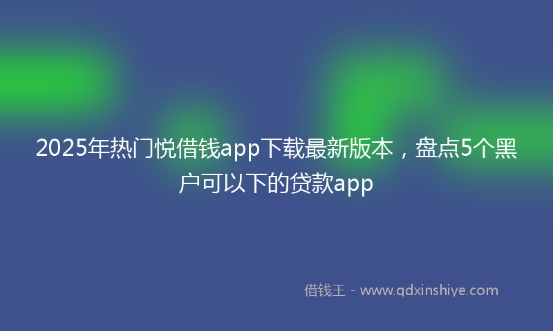 2025年热门悦借钱app下载最新版本，盘点5个黑户可以下的贷款app