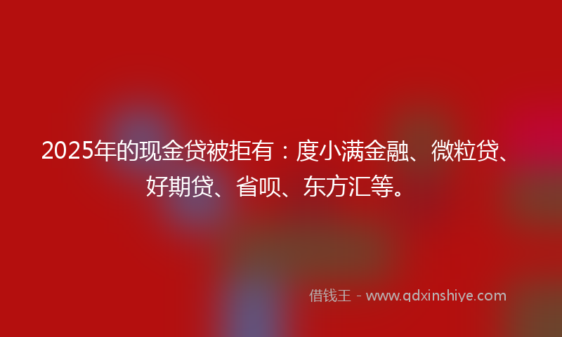 2025年的现金贷被拒有：度小满金融、微粒贷、好期贷、省呗、东方汇等。