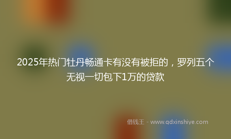 2025年热门牡丹畅通卡有没有被拒的，罗列五个无视一切包下1万的贷款