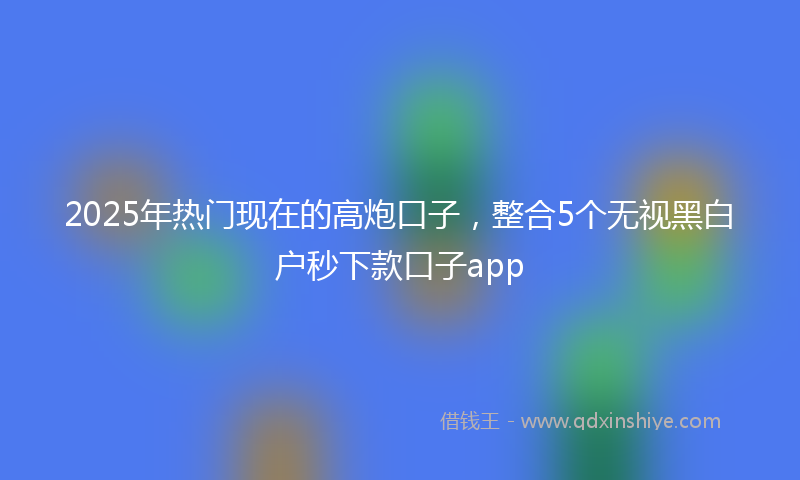 2025年热门现在的高炮口子，整合5个无视黑白户秒下款口子app
