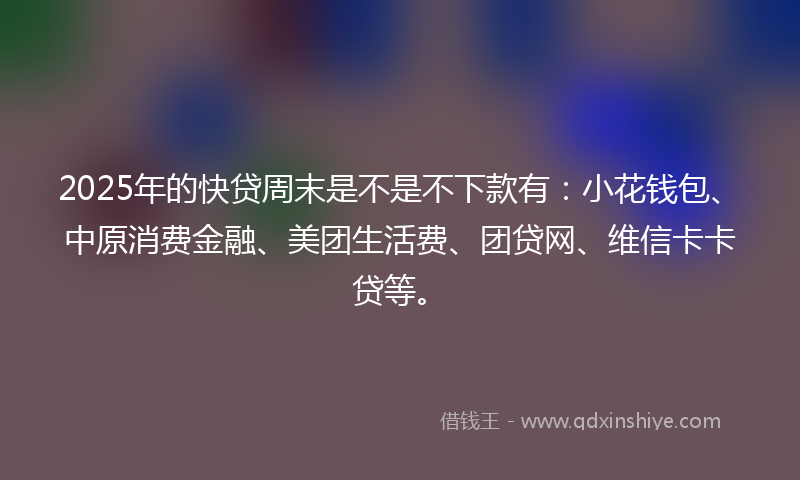 2025年的快贷周末是不是不下款有：小花钱包、中原消费金融、美团生活费、团贷网、维信卡卡贷等。