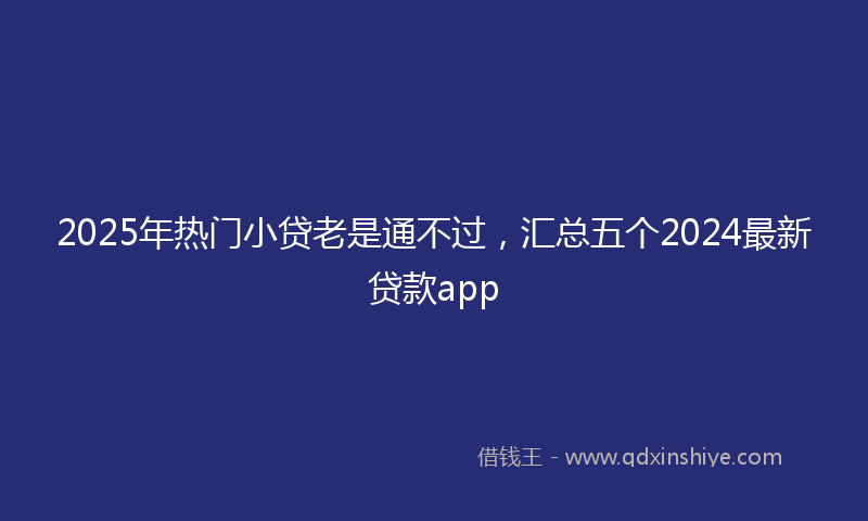 2025年热门小贷老是通不过，汇总五个2024最新贷款app