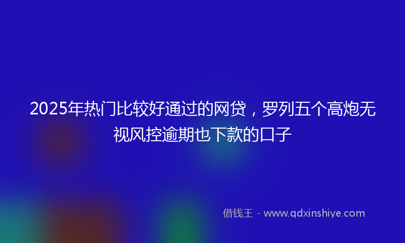 2025年热门比较好通过的网贷，罗列五个高炮无视风控逾期也下款的口子