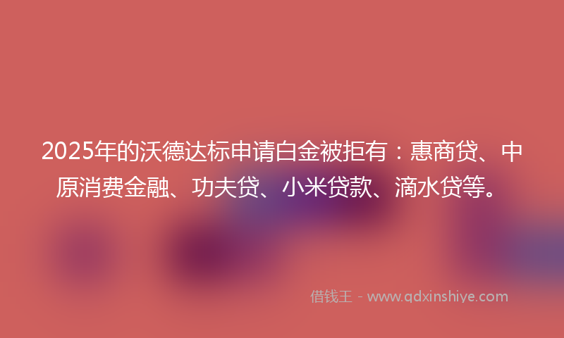 2025年的沃德达标申请白金被拒有：惠商贷、中原消费金融、功夫贷、小米贷款、滴水贷等。
