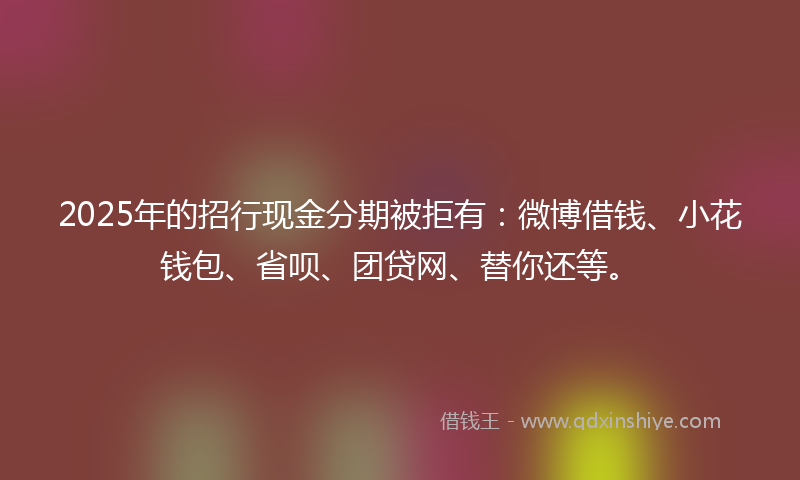 2025年的招行现金分期被拒有：微博借钱、小花钱包、省呗、团贷网、替你还等。