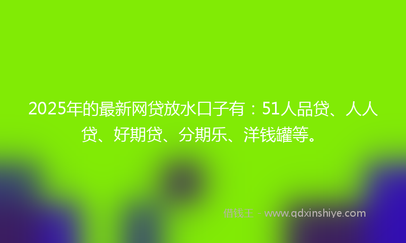 2025年的最新网贷放水口子有：51人品贷、人人贷、好期贷、分期乐、洋钱罐等。