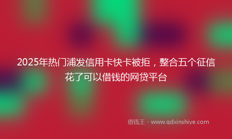 2025年热门浦发信用卡快卡被拒，整合五个征信花了可以借钱的网贷平台