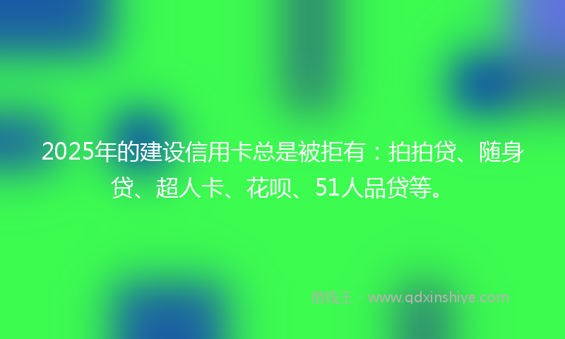 2025年的建设信用卡总是被拒有：拍拍贷、随身贷、超人卡、花呗、51人品贷等。