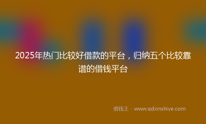 2025年热门比较好借款的平台，归纳五个比较靠谱的借钱平台