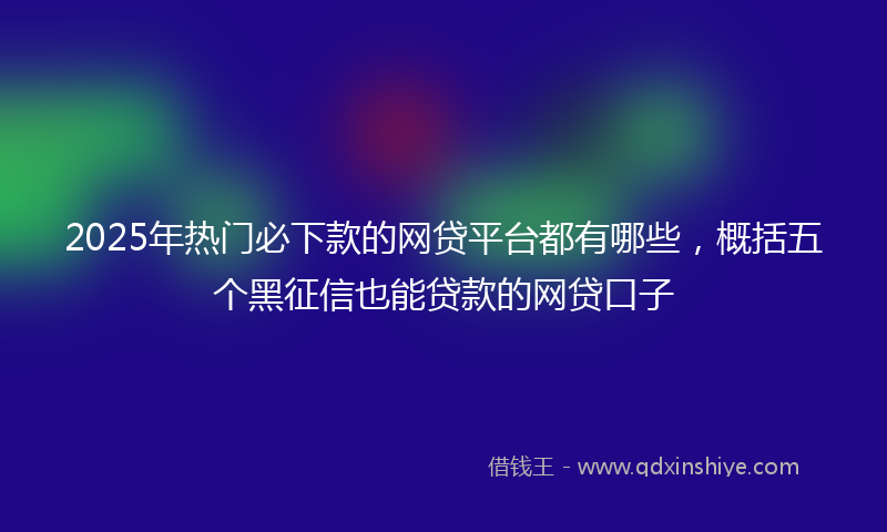 2025年热门必下款的网贷平台都有哪些，概括五个黑征信也能贷款的网贷口子