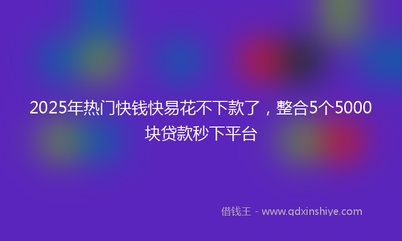 2025年热门快钱快易花不下款了，整合5个5000块贷款秒下平台