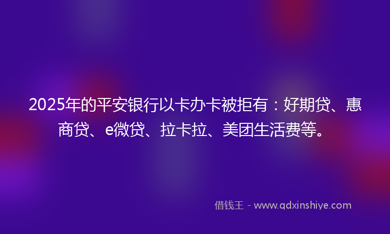 2025年的平安银行以卡办卡被拒有：好期贷、惠商贷、e微贷、拉卡拉、美团生活费等。