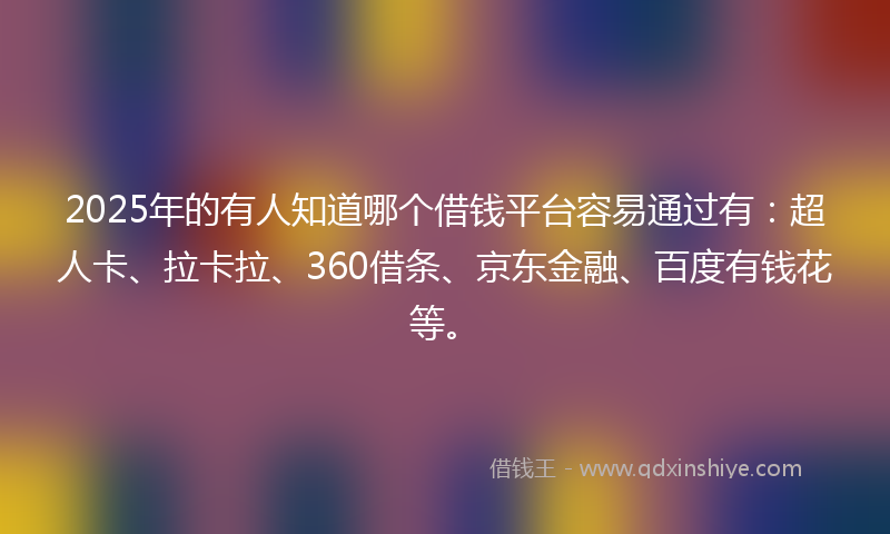 2025年的有人知道哪个借钱平台容易通过有：超人卡、拉卡拉、360借条、京东金融、百度有钱花等。