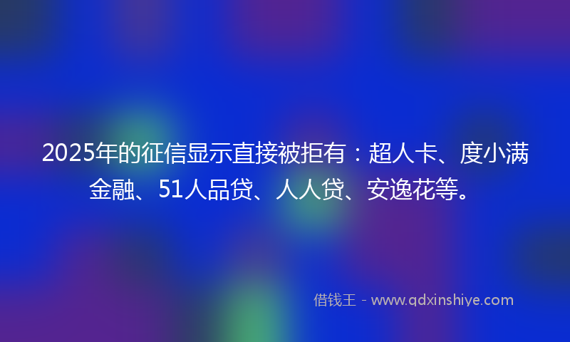 2025年的征信显示直接被拒有：超人卡、度小满金融、51人品贷、人人贷、安逸花等。