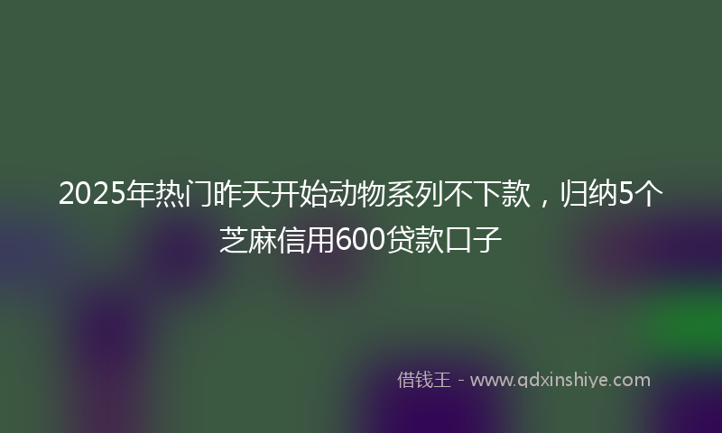 2025年热门昨天开始动物系列不下款，归纳5个芝麻信用600贷款口子