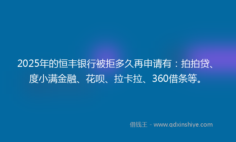 2025年的恒丰银行被拒多久再申请有：拍拍贷、度小满金融、花呗、拉卡拉、360借条等。