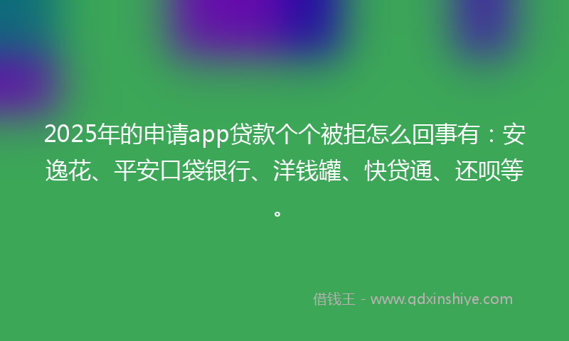 2025年的申请app贷款个个被拒怎么回事有：安逸花、平安口袋银行、洋钱罐、快贷通、还呗等。