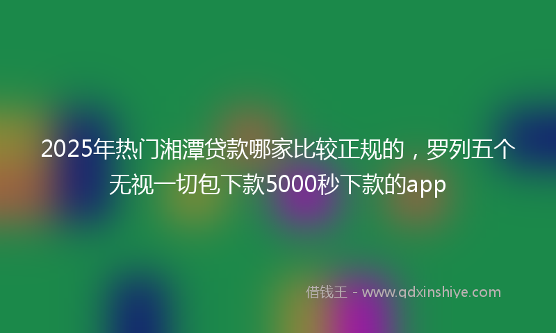 2025年热门湘潭贷款哪家比较正规的，罗列五个无视一切包下款5000秒下款的app