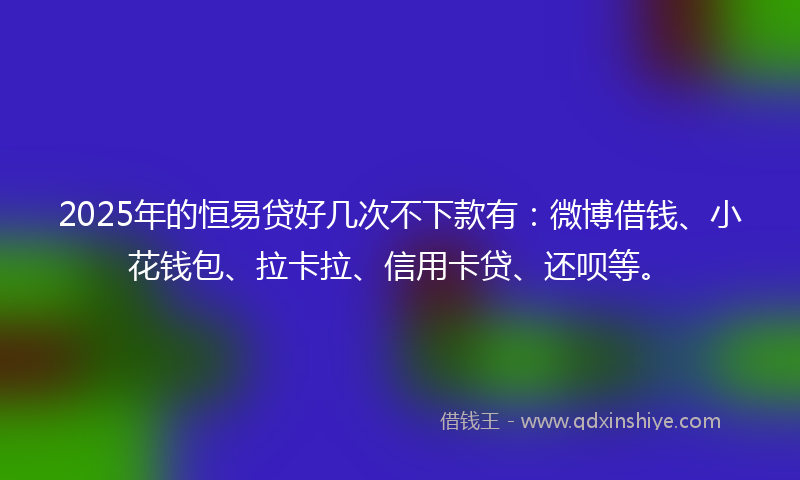 2025年的恒易贷好几次不下款有：微博借钱、小花钱包、拉卡拉、信用卡贷、还呗等。