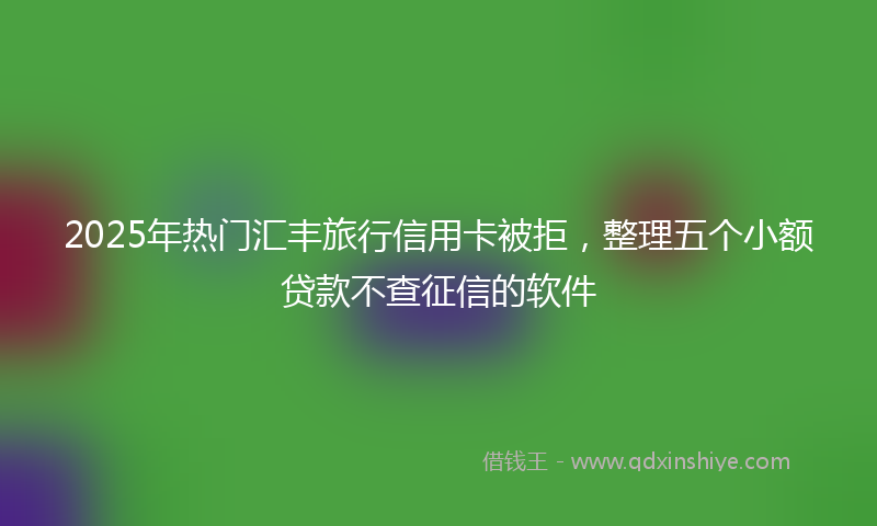2025年热门汇丰旅行信用卡被拒，整理五个小额贷款不查征信的软件