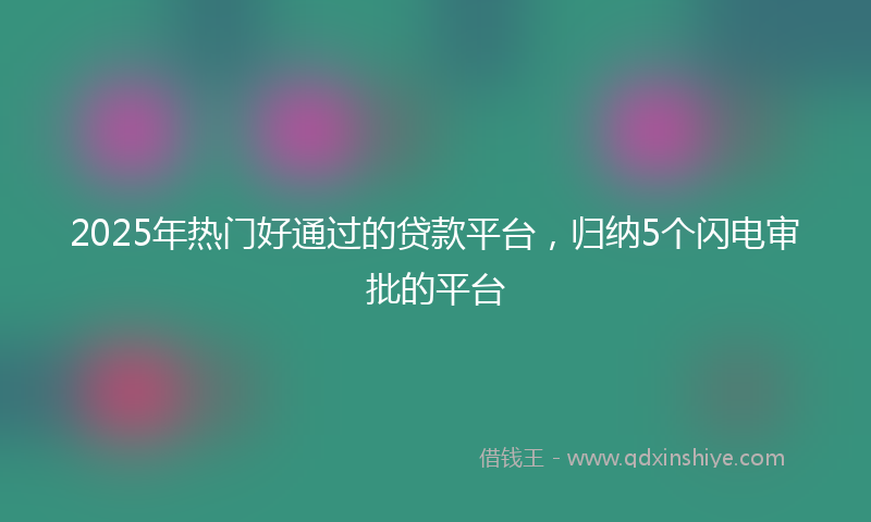 2025年热门好通过的贷款平台，归纳5个闪电审批的平台