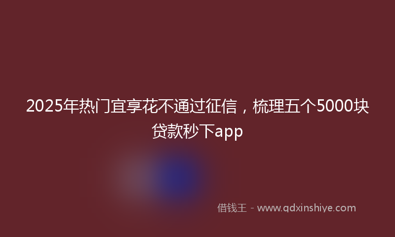 2025年热门宜享花不通过征信，梳理五个5000块贷款秒下app