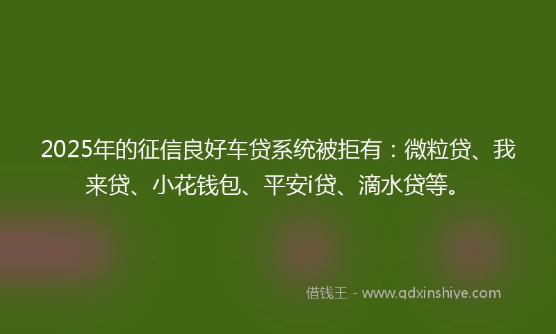 2025年的征信良好车贷系统被拒有：微粒贷、我来贷、小花钱包、平安i贷、滴水贷等。